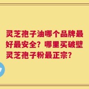灵芝孢子油哪个品牌最好最安全？哪里买破壁灵芝孢子粉最正宗？