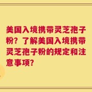 美国入境携带灵芝孢子粉？了解美国入境携带灵芝孢子粉的规定和注意事项？
