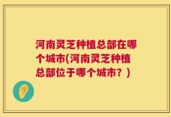 河南灵芝种植总部在哪个城市(河南灵芝种植总部位于哪个城市？)