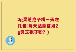 2g灵芝孢子粉一天吃几包(每天适量食用2g灵芝孢子粉？)