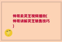 帅哥卖灵芝视频播放(帅哥讲解灵芝销售技巧)