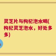 灵芝片与枸杞泡水喝(枸杞灵芝泡水，好处多多)