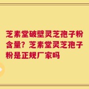 芝素堂破壁灵芝孢子粉含量？芝素堂灵芝孢子粉是正规厂家吗