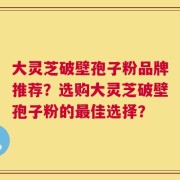 大灵芝破壁孢子粉品牌推荐？选购大灵芝破壁孢子粉的最佳选择？