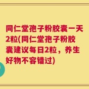 同仁堂孢子粉胶囊一天2粒(同仁堂孢子粉胶囊建议每日2粒，养生好物不容错过)