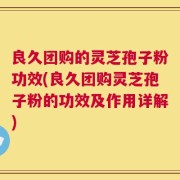 良久团购的灵芝孢子粉功效(良久团购灵芝孢子粉的功效及作用详解)