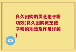 良久团购的灵芝孢子粉功效(良久团购灵芝孢子粉的功效及作用详解)