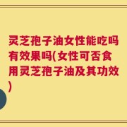 灵芝孢子油女性能吃吗有效果吗(女性可否食用灵芝孢子油及其功效)