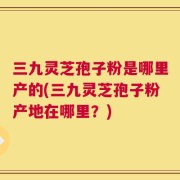 三九灵芝孢子粉是哪里产的(三九灵芝孢子粉产地在哪里？)