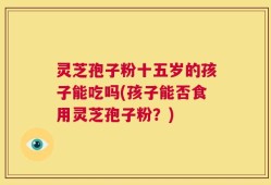 灵芝孢子粉十五岁的孩子能吃吗(孩子能否食用灵芝孢子粉？)