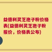 益德利灵芝孢子粉价格表(益德利灵芝孢子粉报价，价格表公布)