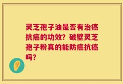 灵芝孢子油是否有治癌抗癌的功效？破壁灵芝孢子粉真的能防癌抗癌吗？