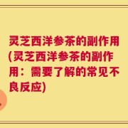 灵芝西洋参茶的副作用(灵芝西洋参茶的副作用：需要了解的常见不良反应)