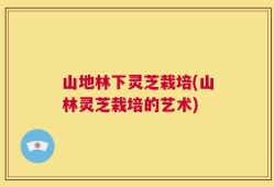 山地林下灵芝栽培(山林灵芝栽培的艺术)