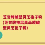 芝誉牌破壁灵芝孢子粉(芝誉牌推出高品质破壁灵芝孢子粉)