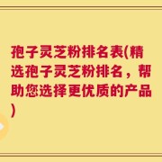 孢子灵芝粉排名表(精选孢子灵芝粉排名，帮助您选择更优质的产品)