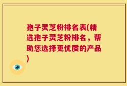 孢子灵芝粉排名表(精选孢子灵芝粉排名，帮助您选择更优质的产品)