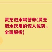 灵芝泡水喝营养(灵芝泡水饮用的惊人优势，全面解析)