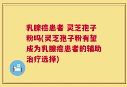 乳腺癌患者 灵芝孢子粉吗(灵芝孢子粉有望成为乳腺癌患者的辅助治疗选择)