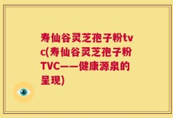 寿仙谷灵芝孢子粉tvc(寿仙谷灵芝孢子粉TVC——健康源泉的呈现)