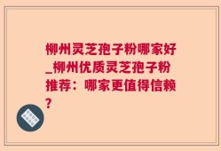 柳州灵芝孢子粉哪家好_柳州优质灵芝孢子粉推荐：哪家更值得信赖？