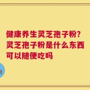 健康养生灵芝孢子粉？灵芝孢子粉是什么东西可以随便吃吗