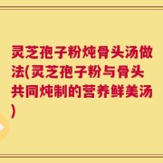 灵芝孢子粉炖骨头汤做法(灵芝孢子粉与骨头共同炖制的营养鲜美汤)
