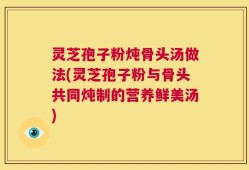 灵芝孢子粉炖骨头汤做法(灵芝孢子粉与骨头共同炖制的营养鲜美汤)