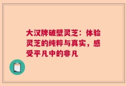 大汉牌破壁灵芝：体验灵芝的纯粹与真实，感受平凡中的非凡