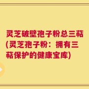 灵芝破壁孢子粉总三萜(灵芝孢子粉：拥有三萜保护的健康宝库)