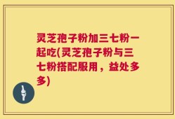 灵芝孢子粉加三七粉一起吃(灵芝孢子粉与三七粉搭配服用，益处多多)