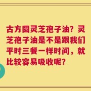 古方圆灵芝孢子油？灵芝孢子油是不是跟我们平时三餐一样时间，就比较容易吸收呢？