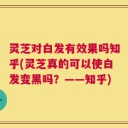 灵芝对白发有效果吗知乎(灵芝真的可以使白发变黑吗？——知乎)