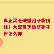 真正灵芝破壁孢子粉价钱？大汉灵芝破壁孢子粉怎么样