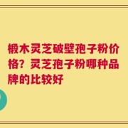 椴木灵芝破壁孢子粉价格？灵芝孢子粉哪种品牌的比较好