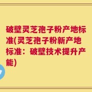 破壁灵芝孢子粉产地标准(灵芝孢子粉新产地标准：破壁技术提升产能)