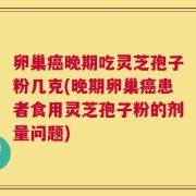卵巢癌晚期吃灵芝孢子粉几克(晚期卵巢癌患者食用灵芝孢子粉的剂量问题)