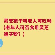 灵芝孢子粉老人可吃吗(老年人可否食用灵芝孢子粉？)