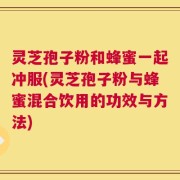 灵芝孢子粉和蜂蜜一起冲服(灵芝孢子粉与蜂蜜混合饮用的功效与方法)