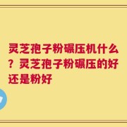 灵芝孢子粉碾压机什么？灵芝孢子粉碾压的好还是粉好