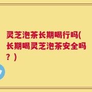 灵芝泡茶长期喝行吗(长期喝灵芝泡茶安全吗？)