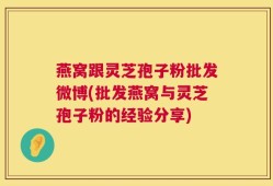 燕窝跟灵芝孢子粉批发微博(批发燕窝与灵芝孢子粉的经验分享)