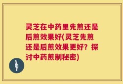 灵芝在中药里先煎还是后煎效果好(灵芝先煎还是后煎效果更好？探讨中药煎制秘密)
