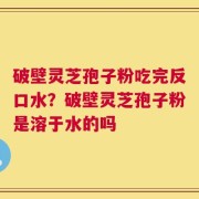 破壁灵芝孢子粉吃完反口水？破壁灵芝孢子粉是溶于水的吗