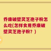 乔康破壁灵芝孢子粉怎么吃(怎样食用乔康破壁灵芝孢子粉？)