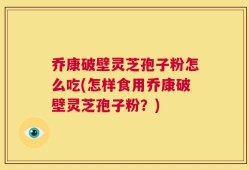 乔康破壁灵芝孢子粉怎么吃(怎样食用乔康破壁灵芝孢子粉？)