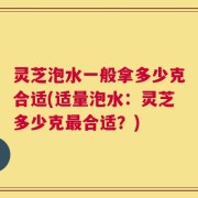 灵芝泡水一般拿多少克合适(适量泡水：灵芝多少克最合适？)