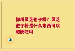 柳州灵芝孢子粉？灵芝孢子粉是什么东西可以随便吃吗