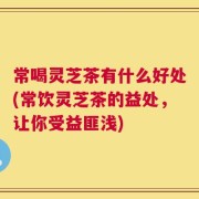 常喝灵芝茶有什么好处(常饮灵芝茶的益处，让你受益匪浅)