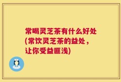 常喝灵芝茶有什么好处(常饮灵芝茶的益处，让你受益匪浅)